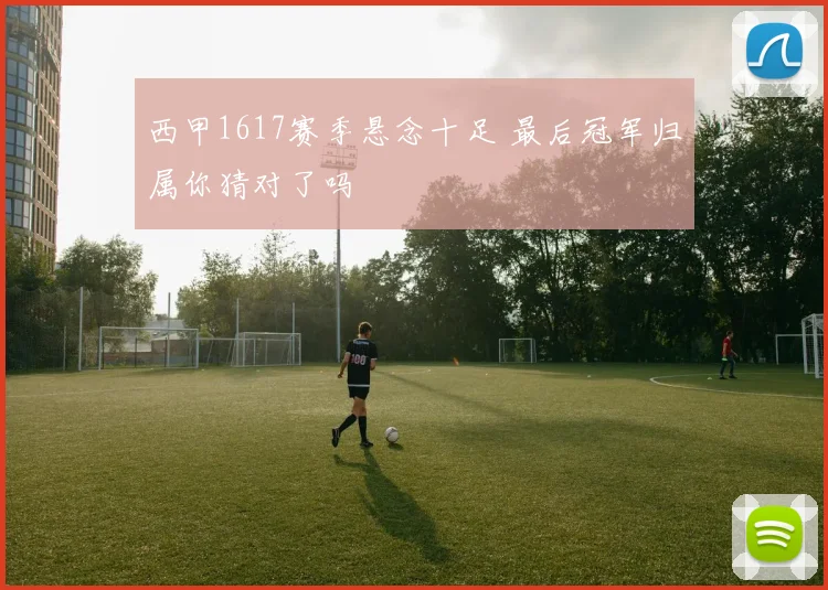 西甲1617赛季悬念十足 最后冠军归属你猜对了吗