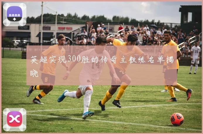 英超实现300胜的传奇主教练名单揭晓