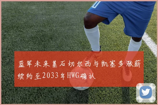 蓝军未来基石切尔西与凯塞多涨薪续约至2033年HWG确认