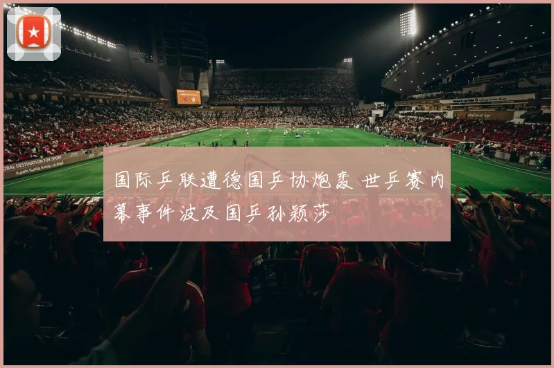 国际乒联遭德国乒协炮轰 世乒赛内幕事件波及国乒孙颖莎