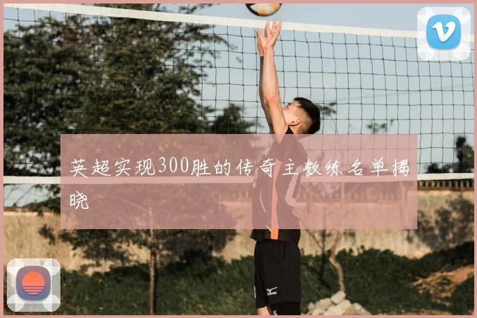 英超实现300胜的传奇主教练名单揭晓