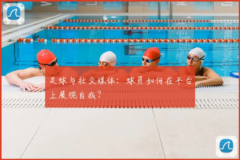 足球与社交媒体：球员如何在平台上展现自我？