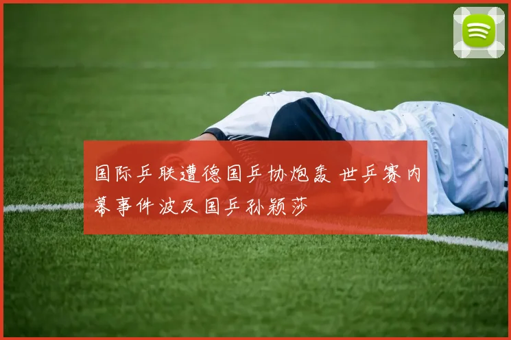 国际乒联遭德国乒协炮轰 世乒赛内幕事件波及国乒孙颖莎